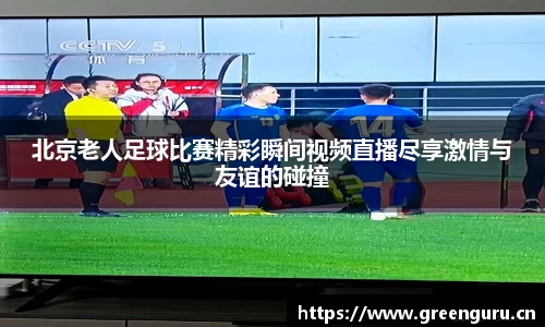 北京老人足球比赛精彩瞬间视频直播尽享激情与友谊的碰撞